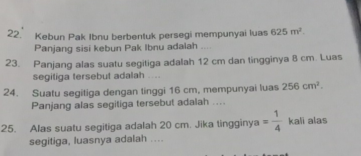 Kebun Pak Ibnu berbentuk persegi mempunyai luas 625m^2. 
Panjang sisi kebun Pak Ibnu adalah .... 
23. Panjang alas suatu segitiga adalah 12 cm dan tingginya 8 cm. Luas 
segitiga tersebut adalah .... 
24. Suatu segitiga dengan tinggi 16 cm, mempunyai luas 256cm^2. 
Panjang alas segitiga tersebut adalah .... 
25. Alas suatu segitiga adalah 20 cm. Jika tingginy a = 1/4  kali alas 
segitiga, luasnya adalah ....