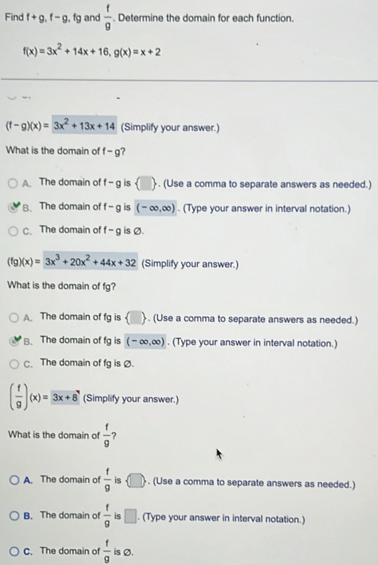 Find f+g, f-g, fg and  f/g . Determine the domain for each function.
f(x)=3x^2+14x+16, g(x)=x+2
(f-g)(x)=3x^2+13x+14 (Simplify your answer.)
What is the domain of f-g ?
A. The domain of f-g is  □ . (Use a comma to separate answers as needed.)
B. The domain of f-g is (-∈fty ,∈fty ). (Type your answer in interval notation.)
C、The domain of f-g is Ø.
(fg)(x)=3x^3+20x^2+44x+32 (Simplify your answer.)
What is the domain of fg?
A. The domain of fg is  □ . (Use a comma to separate answers as needed.)
B. The domain of fg is (-∈fty ,∈fty ). (Type your answer in interval notation.)
C. The domain of fg is Ø.
( f/g )(x)=3x+8 (Simplify your answer.)
What is the domain of  f/g  ?
A. The domain of  f/g  is  □ . (Use a comma to separate answers as needed.)
B. The domain of  f/9  is □. (Type your answer in interval notation.)
C. The domain of  f/g  is Ø.