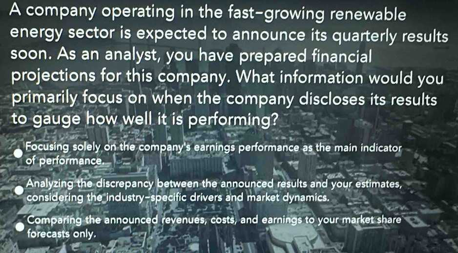 A company operating in the fast-growing renewable
energy sector is expected to announce its quarterly results
soon. As an analyst, you have prepared financial
projections for this company. What information would you
primarily focus on when the company discloses its results
to gauge how well it is performing?
Focusing solely on the company's earnings performance as the main indicator
of performance
Analyzing the discrepancy between the announced results and your estimates,
considering the industry-specific drivers and market dynamics.
Comparing the announced revenues, costs, and earnings to your market share
forecasts only.