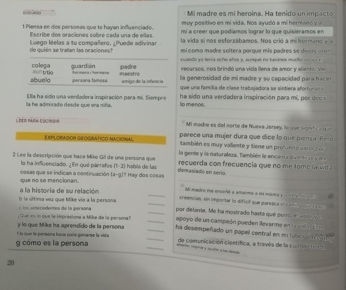 DISCURSO Mi madre es mi heroína. Ha tenido un impacto
muy positivo en mi vida. Nos ayudó a mi hermano y a
1 Piensa en dos personas que te hayan influenciado. mí a creer que podíamos lograr lo que quisiéramos en
Escribe dos oraciones sobre cada una de ellas.
Luego léelas a tu compañero. ¿Puede adivinar la vida si nos esforzábamos. Nos crió a mi hermano y a
de quién se tratan las oraciones? mí como madre soltera porque mis padres se divorciaron
cuando yo tenía ocho años y, aunque no tuvimos mucho apoyo ni
colega guardián padre recursos, nos brindó una vida llena de amor y aliento. Ver
aunt/tio hermano / hermana maestro
abuelo persona famosa amigo de la infancia Ia generosidad de mi madre y su capacidad para hacer
que una familia de clase trabajadora se sintiera afortunada
Ella ha sido una verdadera inspiración para mí. Siempre ha sido una verdadera inspiración para mí, por decir
la he admirado desde que era niña. lo menos.
LEER PARA ESCRIBIR Mi madre es del norte de Nueva Jersey, lo que significa que
EXPLORADOR GEOGRÁFICO NACIONAL parece una mujer dura que dice lo que piensa. Pero
también es muy valiente y tiene un profundo amor por
2 Lee la descripción que hace Mike Gil de una persona que la gente y la naturaleza. También le encanta divertirse y me
recuerda con frecuencia que no me tome la vida
lo ha influenciado. ¿En qué párrafos (1-3) habla de las demasiado en serio.
cosas que se indican a continuación (a-g) ? Hay dos cosas
que no se mencionan.
_
a la historia de su relación
Mi madre me enseñó a amarme a mí misma y a defender mis
b la última vez que Mike vio a la persona
_creencias, sin importar lo dificil que parezca el camino que tengo
c los antecedentes de la persona
_por delante. Me ha mostrado hasta qué punto el amor y el
¿Qué es lo que le impresiona a Mike de la persona? _apoyo de un campeón pueden llevarme en la vida. Esto
y lo que Mike ha aprendido de la persona _ha desempeñado un papel central en mi labor docente y
f lo que la persona hace para ganarse la vida __de comunicación científica, a través de la cual pretendo
g cómo es la persona
enseñar inspirar y ayudar a los demás
20