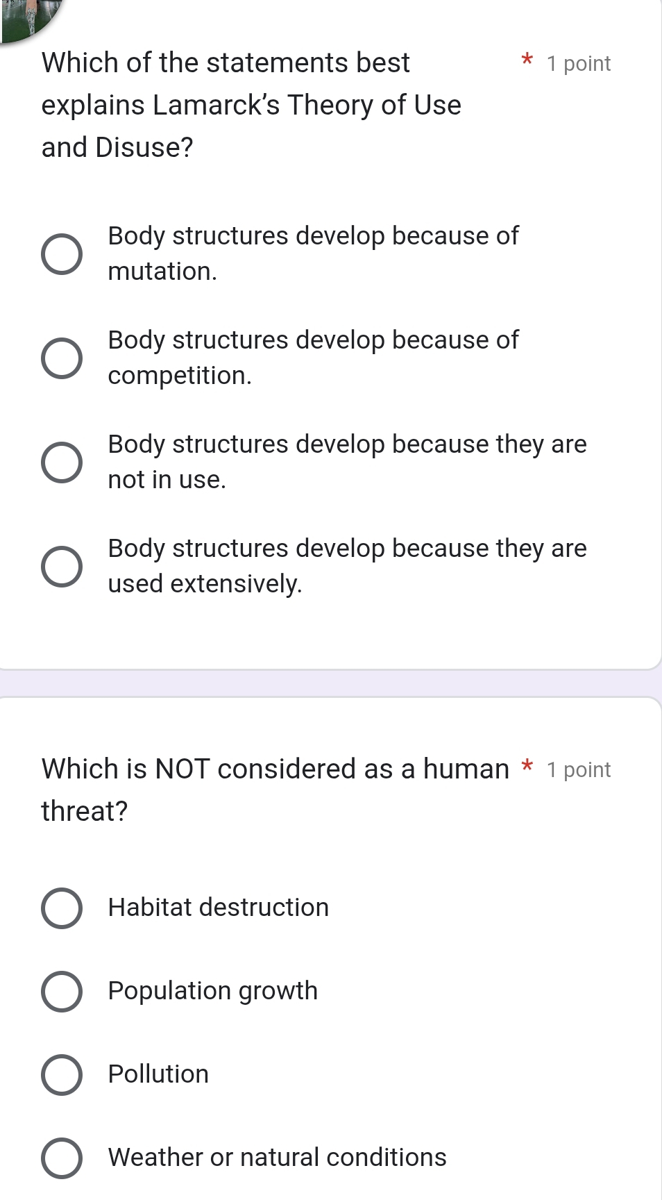 Which of the statements best 1 point
explains Lamarck's Theory of Use
and Disuse?
Body structures develop because of
mutation.
Body structures develop because of
competition.
Body structures develop because they are
not in use.
Body structures develop because they are
used extensively.
Which is NOT considered as a human * 1 point
threat?
Habitat destruction
Population growth
Pollution
Weather or natural conditions