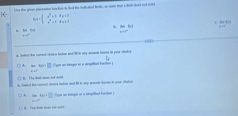 Use the given piecewise function to find the indicated limits, or state that a limit does not exist
f(x)=beginarrayl x^2+3ifx<7 x^3+1ifx≥ 7endarray.
b. limlimits _xto 7^+f(x)
lim _xto 1f(x)
a. limlimits _xto 7^-f(x)
a. Select the correct choice below and fill in any answer boxes in your choice
A. limlimits _xto T^-f(x)=□ (Type an integer or a simplified fraction )
B. The limit does not exist.
b. Select the correct choice below and fill in any answer boxes in your choice
A. limlimits _xto 7^+f(x)=□ (Type an integer or a simplified fraction )
B. The limit does not exist