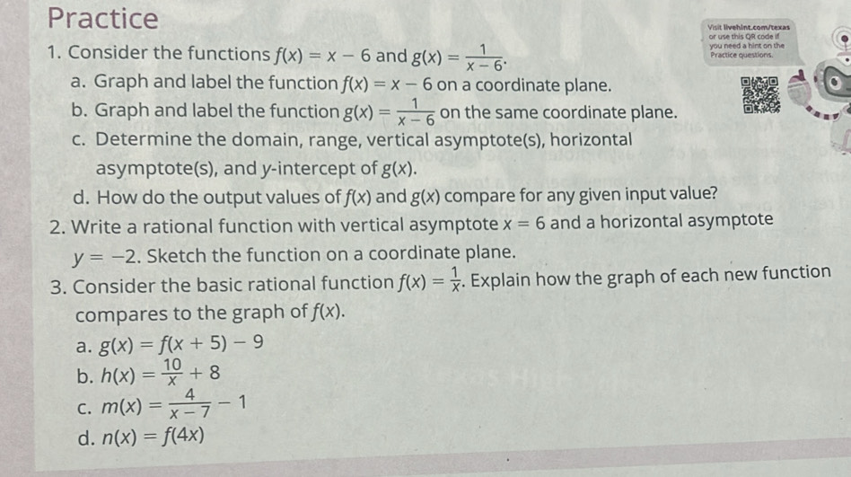 Practice Visit livehint.com/texas
or use this QR code if
1. Consider the functions f(x)=x-6 and g(x)= 1/x-6 . you need a hint on the Practice questions
a. Graph and label the function f(x)=x-6 on a coordinate plane.
b. Graph and label the function g(x)= 1/x-6  on the same coordinate plane.
c. Determine the domain, range, vertical asymptote(s), horizontal
asymptote(s), and y-intercept of g(x). 
d. How do the output values of f(x) and g(x) compare for any given input value?
2. Write a rational function with vertical asymptote x=6 and a horizontal asymptote
y=-2. Sketch the function on a coordinate plane.
3. Consider the basic rational function f(x)= 1/x . Explain how the graph of each new function
compares to the graph of f(x).
a. g(x)=f(x+5)-9
b. h(x)= 10/x +8
C. m(x)= 4/x-7 -1
d. n(x)=f(4x)