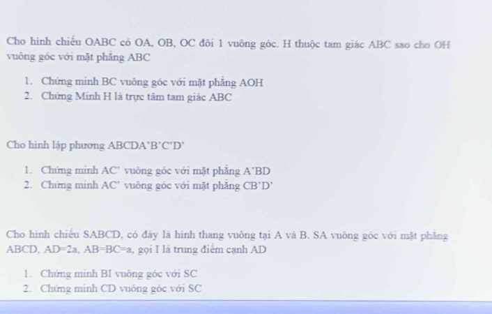 Cho hình chiếu OABC có OA, OB, OC đôi 1 vuông góc. H thuộc tam giác ABC sao cho OH 
vuông góc với mặt phăng ABC
1. Chứng minh BC vuông góc với mặt phẳng AOH
2. Chứng Minh H là trực tâm tam giác ABC
Cho hình lập phương ABCDA ' B '( CD
1. Chứng minh AC ’ vuông góc với mặt phẳng A’BD
2. Chứng minh AC’ vuông góc với mặt phăng CB'D
Cho hình chiếu SABCD, có đây là hình thang vuông tại A và B. SA vuông góc với mặt phẳng
ABCD, AD=2a, AB=BC=a , gọi I là trung điểm cạnh AD
1. Chứng mính BI vuông góc với SC 
2. Chứng minh CD vuông góc với SC