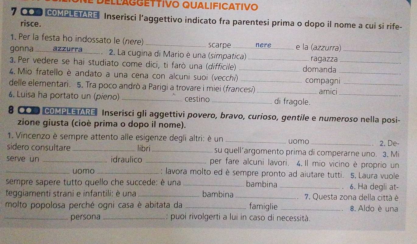 DELLAGGETTIVO QUALIFICATIVO
7 〇 COMPLETARE Inserisci l’aggettivo indicato fra parentesi prima o dopo il nome a cui si rife-
risce.
1. Per la festa ho indossato le (nere) _scarpe nere e la (azzurra)_
gonna *  ............... ................. 2. La ugina di Mario è una (simpatica)
ragazza
3. Per vedere se hai studiato come dici, ti farò una (difficile) _domanda_
4 Mio fratello è andato a una cena con alcuni suoi (vecchi) __compagni_
delle elementari. 5. Tra poco andrò a Parigi a trovare i miei (francesi) _amici_
6. Luisa ha portato un (pieno) _cestino _di fragole._
# ●O COMPLETARE Inserisci gli aggettivi povero, bravo, curioso, gentile e numeroso nella posi-
zione giusta (cioè prima o dopo il nome).
1. Vincenzo è sempre attento alle esigenze degli altri: è un __2. De-
uomo
sídero consultare_ libri_ su quell’argomento prima di comperarne uno. 3. Mi
serve un _idraulico _per fare alcuni lavori. 4.Il mio vicino è proprio un
_uomo _: lavora molto ed è sempre pronto ad aiutare tutti. 5. Laura vuole
sempre sapere tutto quello che succede: è una _bambina _6. Ha degli at-
、
teggíamenti strani e infantili: è una _bambina _7. Questa zona della città è
molto popolosa perché ogni casa è abitata da _famiglie_
8. Aldo è una
_persona _: puoi rivolgerti a lui in caso di necessità.