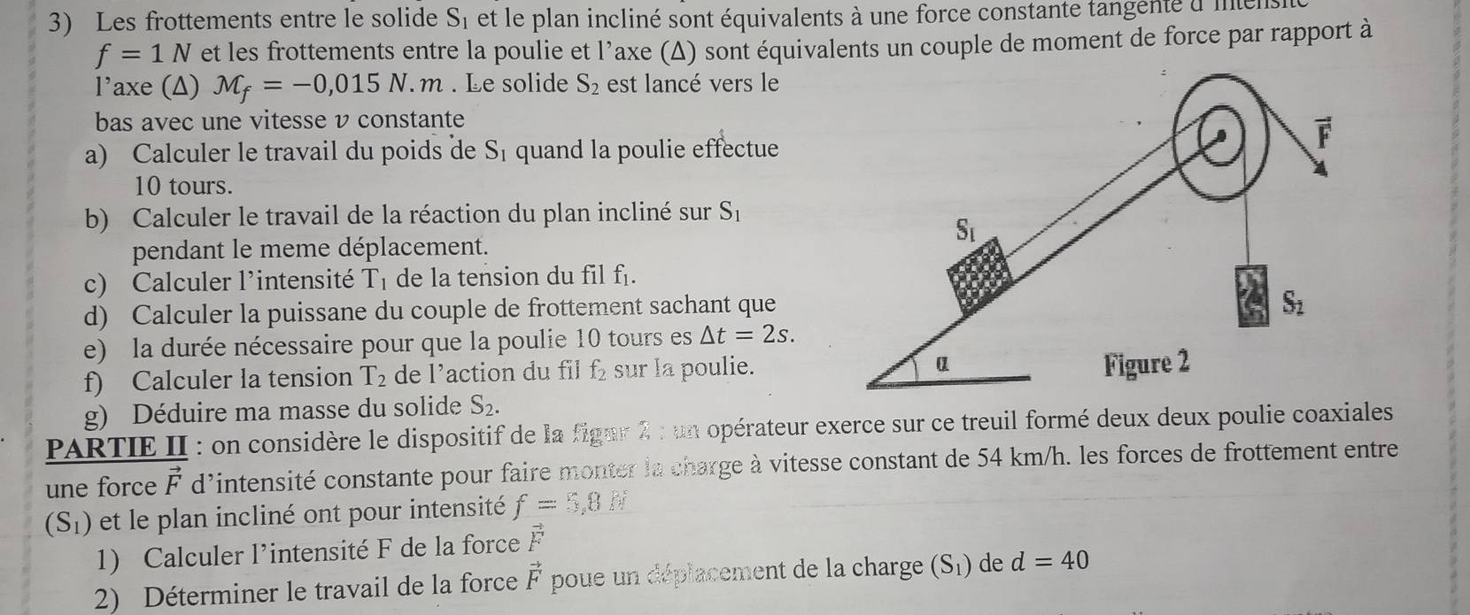 Les frottements entre le solide S, et le plan incliné sont équivalents à une force constante tangenté d'mnens
f=1N et les frottements entre la poulie et l’axe (Δ) sont équivalents un couple de moment de force par rapport à
l’axe (Δ) M_f=-0,015N.m. Le solide S_2 est lancé vers le
bas avec une vitesse v constante
a) Calculer le travail du poids de S_1 quand la poulie effectue
10 tours.
b) Calculer le travail de la réaction du plan incliné sur S_1
pendant le meme déplacement.
c) Calculer l'intensité T_1 de la tension du fil f_1.
d) Calculer la puissane du couple de frottement sachant que
e) la durée nécessaire pour que la poulie 10 tours es △ t=2s.
f) Calculer la tension T_2 de l’action du fil f_2 sur la poulie.
g) Déduire ma masse du solide S_2.
PARTIE II : on considère le dispositif de la figur 2 : un opérateur exerce sur ce treuil formé deux deux poulie coaxiales 
une force vector F d'intensité constante pour faire monter la charge à vitesse constant de 54 km/h. les forces de frottement entre
(S_1) et le plan incliné ont pour intensité f=5,8 N
1) Calculer l’intensité F de la force vector F
2) Déterminer le travail de la force vector F poue un déplacement de la charge (S_1) de d=40