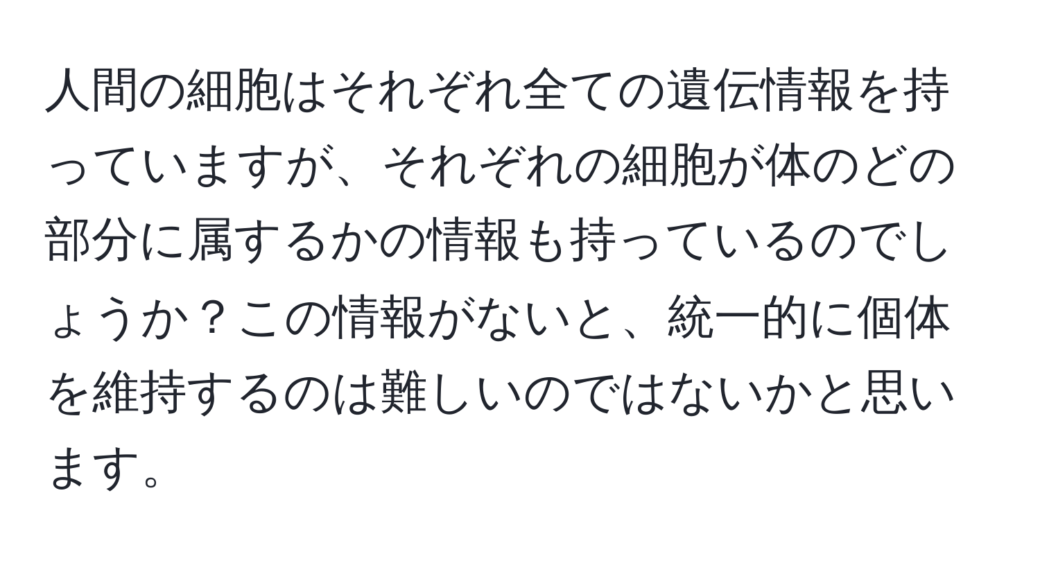 人間の細胞はそれぞれ全ての遺伝情報を持っていますが、それぞれの細胞が体のどの部分に属するかの情報も持っているのでしょうか？この情報がないと、統一的に個体を維持するのは難しいのではないかと思います。