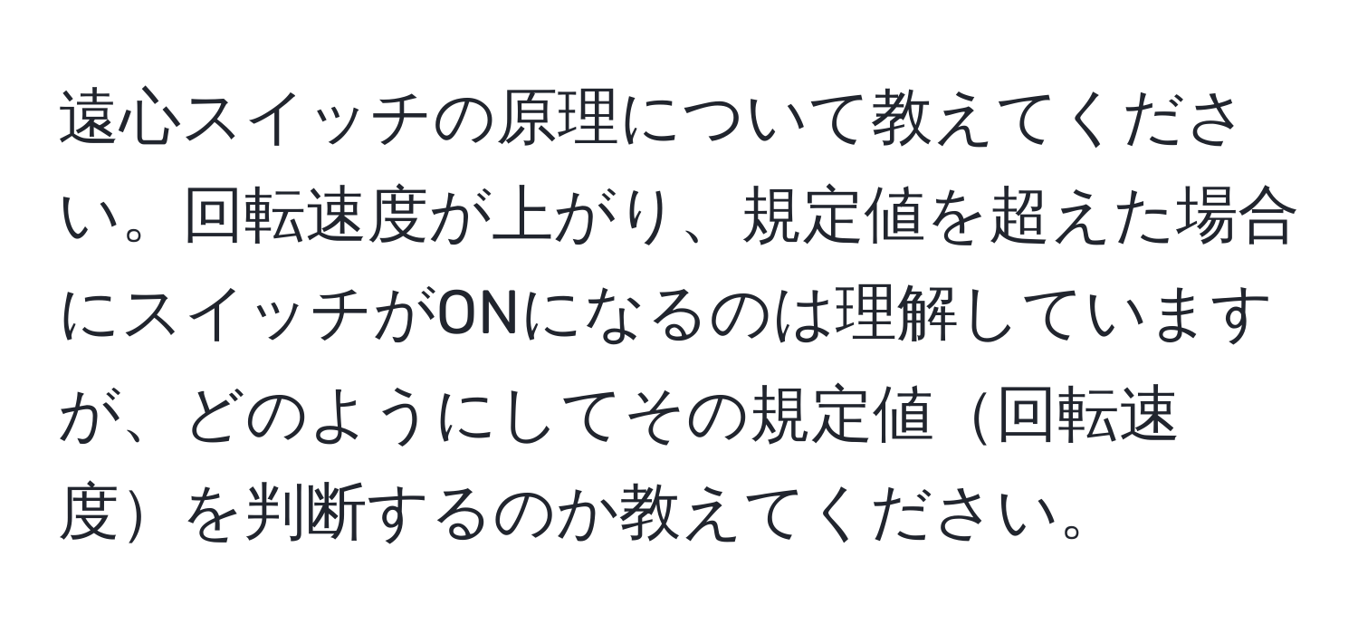 遠心スイッチの原理について教えてください。回転速度が上がり、規定値を超えた場合にスイッチがONになるのは理解していますが、どのようにしてその規定値回転速度を判断するのか教えてください。