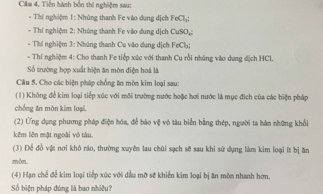 Tiến hành bốn thí nghiệm sau: 
- Thí nghiệm 1: Nhúng thanh Fe vào dung dịch FeCl_3; 
- Thí nghiệm 2: Nhúng thanh Fe vào dung dịch CuSO_4; 
- Thí nghiệm 3: Nhúng thanh Cu vào dung dịch FeCl_3; 
- Thí nghiệm 4: Cho thanh Fe tiếp xúc với thanh Cu rồi nhúng vào dung dịch HCl. 
Số trường hợp xuất hiện ăn mòn điện hoá là 
Câu 5. Cho các biện pháp chống ăn mòn kim loại sau: 
(1) Không để kim loại tiếp xúc với môi trường nước hoặc hơi nước là mục đích của các biện pháp 
chống ăn mòn kim loại. 
(2) Ứng dụng phương pháp điện hóa, để bảo vệ vỏ tàu biển bằng thép, người ta hàn những khối 
kẽm lên mặt ngoài vỏ tàu. 
(3) Để đồ vật nơi khô ráo, thường xuyên lau chùi sạch sẽ sau khi sử dụng làm kim loại ít bị ăn 
mòn. 
(4) Hạn chế để kim loại tiếp xúc với dầu mỡ sẽ khiến kim loại bị ăn mòn nhanh hơn. 
Số biện pháp đúng là bao nhiêu?