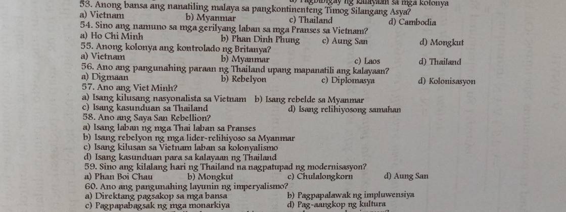 Tagbibigay ng kalayaan sã mga kolonya
53. Anong bansa ang nanatiling malaya sa pangkontinenteng Timog Silangang Asya?
a) Vietnam b) Myanmar c) Thailand d) Cambodia
54. Sino ang namuno sa mga gerilyang laban sa mga Pranses sa Vietnam?
a) Ho Chi Minh b) Phan Dinh Phung c) Aung San d) Mongkut
55. Anong kolonya ang kontrolado ng Britanya?
a) Vietnam b) Myanmar c) Laos d) Thailand
56. Ano ang pangunahing paraan ng Thailand upang mapanatili ang kalayaan?
a) Digmaan b) Rebelyon c) Diplomasya d) Kolonisasyon
57. Ano ang Viet Minh?
a) Isang kilusang nasyonalista sa Vietnam b) Isang rebelde sa Myanmar
c) Isang kasunduan sa Thailand d) Isang relihiyosong samahan
58. Ano ang Saya San Rebellion?
a) Isang laban ng mga Thai laban sa Pranses
b) Isang rebelyon ng mga lider-relihiyoso sa Myanmar
c) Isang kilusan sa Vietnam laban sa kolonyalismo
d) Isang kasunduan para sa kalayaan ng Thailand
59. Sino ang kilalang hari ng Thailand na nagpatupad ng modernisasyon?
a) Phan Boi Chau b) Mongkut c) Chulalongkorn d) Aung San
60. Ano ang pangunahing layunin ng imperyalismo?
a) Direktang pagsakop sa mga bansa b) Pagpapalawak ng impluwensiya
c) Pagpapabagsak ng mga monarkiya d) Pag-aangkop ng kultura