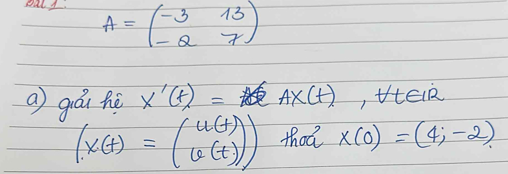 pal.
A=beginpmatrix -3&13 -Q&7endpmatrix
a guái hè x'(t)= A* (t) , tElR
(x(t)=beginpmatrix u(t) u(t)endpmatrix ) thot x(0)=(4;-2)