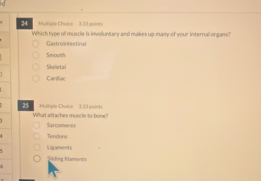 Which type of muscle is involuntary and makes up many of your internal organs?
Gastrointestinal
Smooth
Skeletal
Cardiac
25 Multiple Choice 3.33 points
What attaches muscle to bone?
3
Sarcomeres
4 Tendons
5
Ligaments
Sliding flaments
6