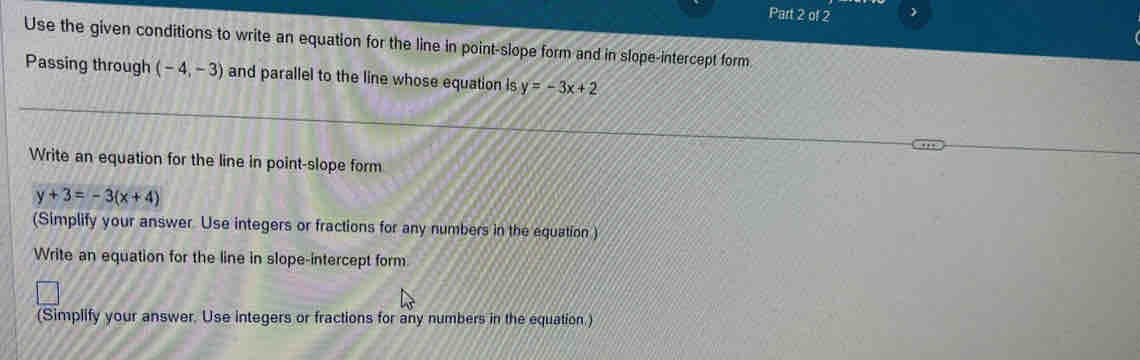 ) 
Use the given conditions to write an equation for the line in point-slope form and in slope-intercept form. 
Passing through (-4,-3) and parallel to the line whose equation is y=-3x+2
Write an equation for the line in point-slope form
y+3=-3(x+4)
(Simplify your answer. Use integers or fractions for any numbers in the equation ) 
Write an equation for the line in slope-intercept form 
(Simplify your answer. Use integers or fractions for any numbers in the equation.)