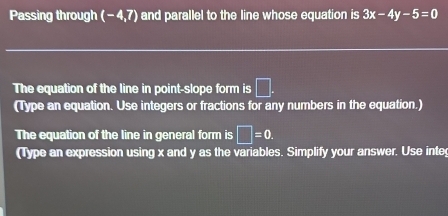 Passing through (- 4,7) and parallel to the line whose equation is 3x-4y-5=0
The equation of the line in point-slope form is □. 
(Type an equation. Use integers or fractions for any numbers in the equation.) 
The equation of the line in general form is □ =0. 
(Type an expression using x and y as the variables. Simplify your answer. Use inte