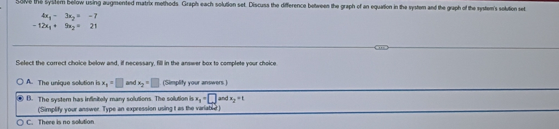 Solve the system below using augmented matrix methods. Graph each solution set. Discuss the difference between the graph of an equation in the system and the graph of the system's solution set
4x_1-3x_2=-7
-12x_1+9x_2=21
Select the correct choice below and, if necessary, fill in the answer box to complete your choice.
A. The unique solution is x_1=□ and x_2=□ (Simplify your answers )
B. The system has infinitely many solutions. The solution is x_1=□ and x_2=t
(Simplify your answer. Type an expression using t as the variabl )
C. There is no solution