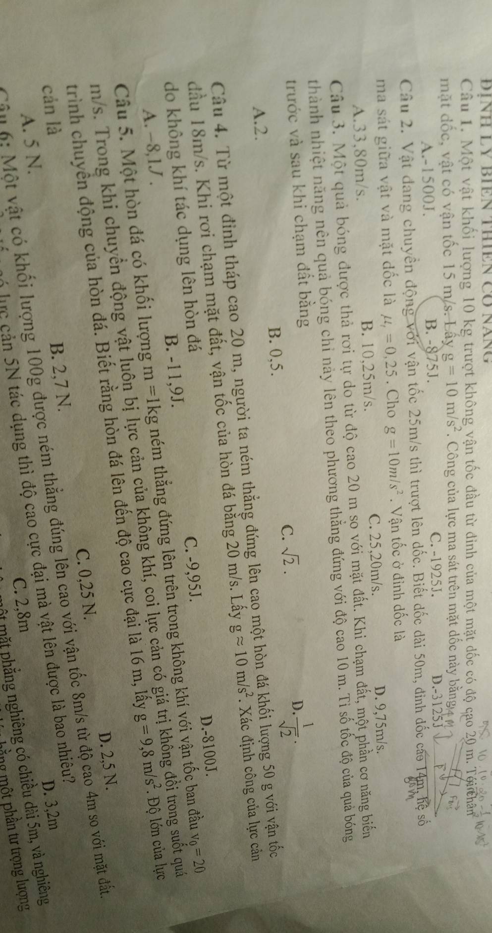 ĐÍNH LY BIEN THIEN CO NăNG
Câu 1. Một vật khối lượng 10 kg trượt không vận tốc đầu từ đinh của một mặt dốc có độ cao 20 m. Tới chân
mặt đốc, vật có vận tốc 15 m/s. Lấy g=10m/s^2. Công của lực ma sát trên mặt dốc này bằng
A.-1500J. B. -875J. C. -1925J.
D.-3125J
Câu 2. Vật đang chuyển động với vận tốc 25m/s thì trượt lên dốc. Biết dốc dài 50m, đinh đốc cáo 14m, hệ số
ma sát giữa vật và mặt dốc là mu _t=0,25. Cho g=10m/s^2. Vận tốc ở đỉnh dốc là
A.33,80m/s. B. 10,25m/s. C. 25,20m/s. D. 9,75m/s.
Câu 3. Một quả bóng được thả rơi tự do từ độ cao 20 m so với mặt đất. Khi chạm đất, một phần cơ năng biến
thành nhiệt năng nên quả bóng chỉ này lên theo phương thắng đứng với độ cao 10 m. Tỉ số tốc độ của quả bóng
trước và sau khi chạm đất bằng
C. sqrt(2).
D.  1/sqrt(2) ·
B. 0,5.
A.2.
Câu 4. Từ một định tháp cao 20 m, người ta ném thẳng đứng lên cao một hòn đá khối lượng 50 g với vận tốc
đầu 18m/s. Khi rơi chạm mặt đất, vận tốc của hòn đá bằng 20 m/s. Lấy gapprox 10m/s^2. Xác định công của lực cản
D.-8100J.
do không khí tác dụng lên hòn đá
A. -8,1J . B. -11,9J. C. -9,95J.
Câu 5. Một hòn đá có khối lượng m =1kg ném thẳng đứng lên trên trong không khí với vận tốc ban đầu v_0=20
m/s. Trong khi chuyển động vật luôn bị lực cản của không khí, coi lực cản có giá trị khồng đổi trong suốt quá
trình chuyển động của hòn đá. Biết rằng hòn đá lên đến độ cao cực đại là 16 m, lấy g=9,8m/s^2. Độ lớn của lực
C. 0,25 N. D. 2,5 N.
Câu 6: Một vật có khối lượng 100g được ném thẳng đúng lên cao với vận tốc 8m/s từ độ cao 4m so với mặt đất
cán là
D. 3,2m
A. 5 N. B. 2,7 N.
M   lực  cản 5N tác dụng thì độ cao cực đại mà vật lên được là bao nhiêu?
C. 2,8m
ột mặt phẳng nghiêng có chiều dài 5m, và nghiêng
mằng một phần tư trọng lượng