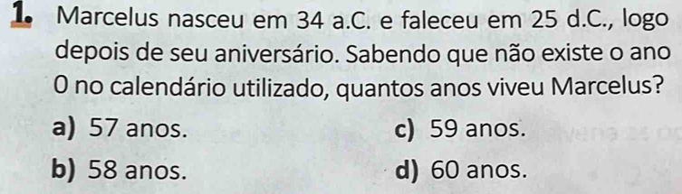 Marcelus nasceu em 34 a.C. e faleceu em 25 d.C., logo
depois de seu aniversário. Sabendo que não existe o ano
0 no calendário utilizado, quantos anos viveu Marcelus?
a) 57 anos. c) 59 anos.
b) 58 anos. d) 60 anos.