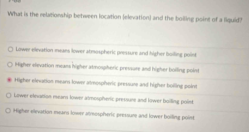 What is the relationship between location (elevation) and the boiling point of a liquid?
Lower elevation means lower atmospheric pressure and higher boiling point
Higher elevation means higher atmospheric pressure and higher boiling point
Higher elevation means lower atmospheric pressure and higher boiling point
Lower elevation means lower atmospheric pressure and lower boiling point
Higher elevation means lower atmospheric pressure and lower boiling point