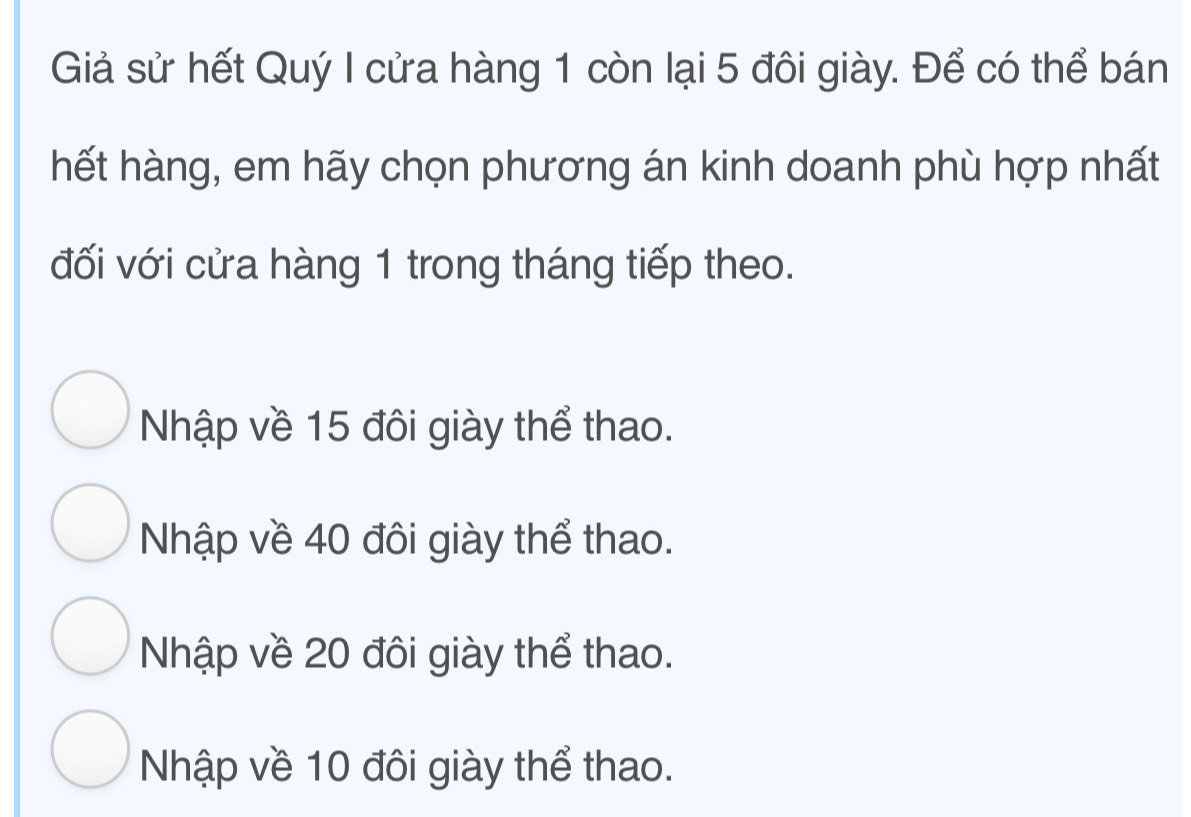 Giả sử hết Quý I cửa hàng 1 còn lại 5 đôi giày. Để có thể bán
hết hàng, em hãy chọn phương án kinh doanh phù hợp nhất
đối với cửa hàng 1 trong tháng tiếp theo.
Nhập về 15 đôi giày thể thao.
Nhập về 40 đôi giày thể thao.
Nhập về 20 đôi giày thể thao.
Nhập về 10 đôi giày thể thao.