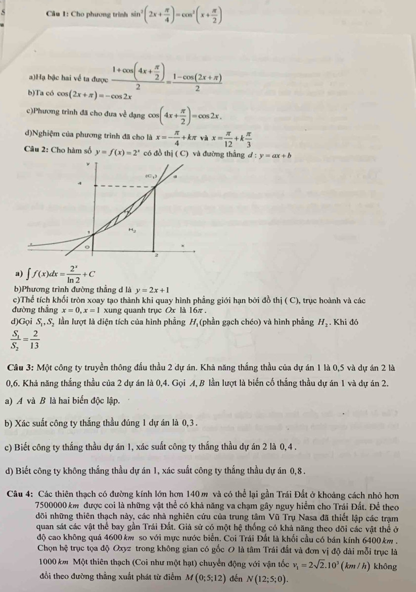 Cho phương trình sin^2(2x+ π /4 )=cos^2(x+ π /2 )
a)Hạ bậc hai về ta được frac 1+cos (4x+ π /2 )2= (1-cos (2x+π ))/2 
b)Ta có cos (2x+π )=-cos 2x
c)Phương trình đã cho đưa về dạng cos (4x+ π /2 )=cos 2x.
d)Nghiệm của phương trình đã cho là x=- π /4 +kπ và x= π /12 +k π /3 
Câu 2: Cho hàm số y=f(x)=2^x có đồ thị ( C) và đường thẳng d:y=ax+b
a) ∈t f(x)dx= 2^x/ln 2 +C
b)Phương trình đường thẳng d là y=2x+1
c)Thể tích khối tròn xoay tạo thành khi quay hình phẳng giới hạn bởi đồ thị ( C), trục hoành và các
đường thẳng x=0,x=1 xung quanh trục Ox là 16π .
d)Gọi S_1,S_2 lần lượt là diện tích của hình phẳng H (phần gạch chéo) và hình phẳng H_2. Khi đó
frac S_1S_2= 2/13 
Câu 3: Một công ty truyền thông đấu thầu 2 dự án. Khả năng thắng thầu của dự án 1 là 0,5 và dự án 2 là
0,6. Khả năng thắng thầu của 2 dự án là 0,4. Gọi A, B lần lượt là biến cố thắng thầu dự án 1 và dự án 2.
a) A và B là hai biến độc lập.
b) Xác suất công ty thắng thầu đúng 1 dự án là 0,3 .
c) Biết công ty thắng thầu dự án 1, xác suất công ty thắng thầu dự án 2 là 0, 4 .
d) Biết công ty không thắng thầu dự án 1, xác suất công ty thắng thầu dự án 0,8 .
Câu 4: Các thiên thạch có đường kính lớn hơn 140 m và có thể lại gần Trái Đất ở khoảng cách nhỏ hơn
7500000 km được coi là những vật thể có khả năng va chạm gây nguy hiểm cho Trái Đất. Để theo
dõi những thiên thạch này, các nhà nghiên cứu của trung tâm Vũ Trụ Nasa đã thiết lập các trạm
quan sát các vật thể bay gần Trái Đất. Giả sử có một hệ thống có khả năng theo dõi các vật thể ở
độ cao không quá 4600 km so với mực nước biển. Coi Trái Đất là khối cầu có bán kính 6400 km .
Chọn hệ trục tọa độ Oxyz trong không gian có gốc O là tâm Trái đất và đơn vị độ dài mỗi trục là
1000 km Một thiên thạch (Coi như một hạt) chuyền động với vận tốc v_1=2sqrt(2).10^3 (km / h) không
đổi theo đường thẳng xuất phát từ điểm M(0;5;12) đến N(12;5;0).