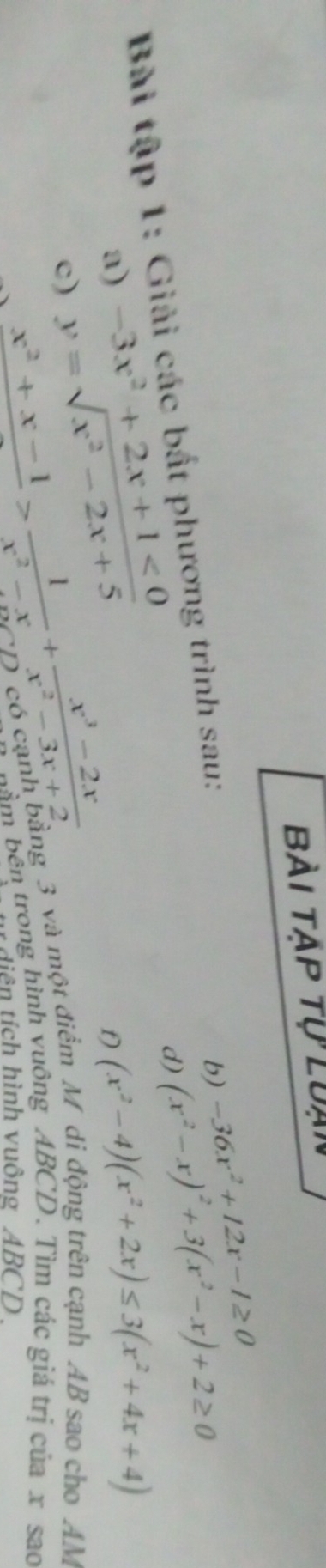 Bài tập tự luạn 
d) (x^2-x)^2+3(x^2-x)+2≥ 0
Bài tập 1: Giải các bắt phương trình sau: 
b) -36x^2+12x-1≥ 0
a) -3x^2+2x+1<0</tex> (x^2-4)(x^2+2x)≤ 3(x^2+4x+4)
c) y=sqrt(x^2-2x+5)
f)
x^2+x-1>frac 1^2-x+ (x^3-2x)/x^2-3x+2  D có cạnh bằng 3 và một điểm M di động trên cạnh AB sao cho AM 
bầm bên trong hình vuông ABCD. Tìm các giá trị của x sao 
t tiên tích hình vuông ABCD