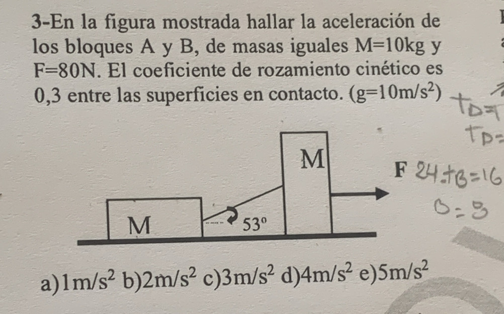 3-En la figura mostrada hallar la aceleración de
los bloques A y B, de masas iguales M=10kg y
F=80N. El coeficiente de rozamiento cinético es
0,3 entre las superficies en contacto. (g=10m/s^2)
M
F
M
53°
a) 1m/s^2 b) 2m/s^2 c) 3m/s^2 d) 4m/s^2 e) 5m/s^2