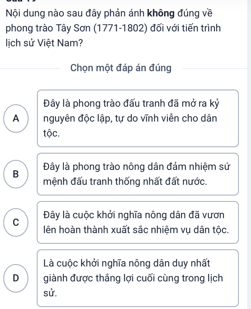 Nội dung nào sau đây phản ánh không đúng về
phong trào Tây Sơn (1771-1802) đối với tiến trình
lịch sử Việt Nam?
Chọn một đáp án đúng
Đây là phong trào đấu tranh đã mở ra kỷ
A nguyên độc lập, tự do vĩnh viễn cho dân
tộc.
Đây là phong trào nông dân đảm nhiệm sứ
B
mệnh đấu tranh thống nhất đất nước.
Đây là cuộc khởi nghĩa nông dân đã vươn
C
ên hoàn thành xuất sắc nhiệm vụ dân tộc.
Là cuộc khởi nghĩa nông dân duy nhất
D I giành được thắng lợi cuối cùng trong lịch
sử.