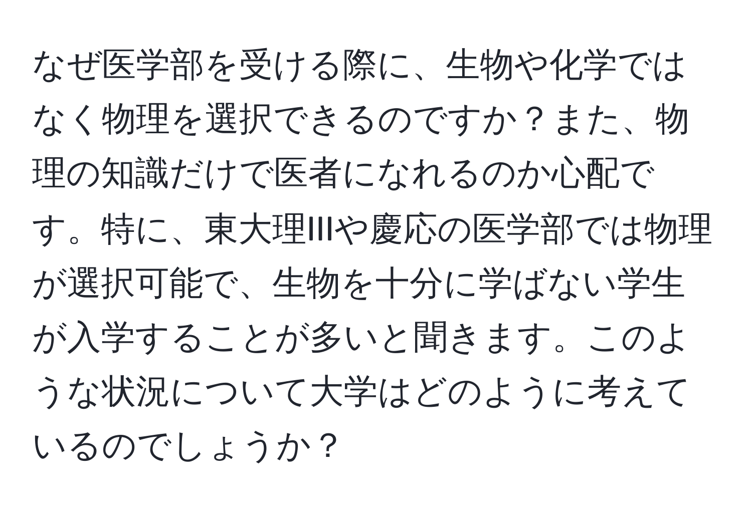 なぜ医学部を受ける際に、生物や化学ではなく物理を選択できるのですか？また、物理の知識だけで医者になれるのか心配です。特に、東大理IIIや慶応の医学部では物理が選択可能で、生物を十分に学ばない学生が入学することが多いと聞きます。このような状況について大学はどのように考えているのでしょうか？
