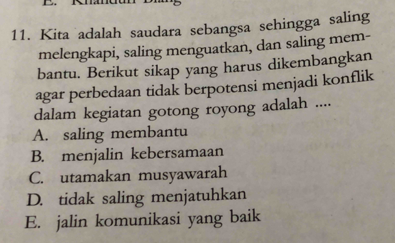 Kita adalah saudara sebangsa sehingga saling
melengkapi, saling menguatkan, dan saling mem-
bantu. Berikut sikap yang harus dikembangkan
agar perbedaan tidak berpotensi menjadi konflik
dalam kegiatan gotong royong adalah ....
A. saling membantu
B. menjalin kebersamaan
C. utamakan musyawarah
D. tidak saling menjatuhkan
E. jalin komunikasi yang baik