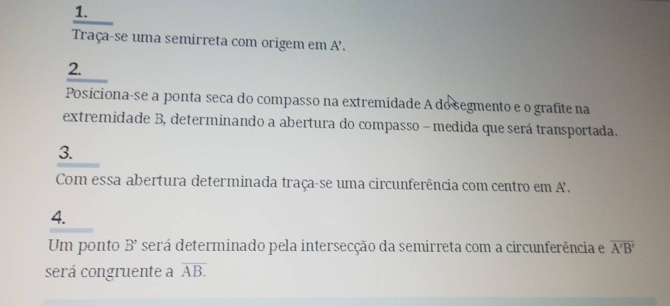 Traça-se uma semirreta com origem em A'. 
2. 
Posiciona-se a ponta seca do compasso na extremidade A do segmento e o grafite na 
extremidade B, determinando a abertura do compasso - medida que será transportada. 
3. 
Com essa abertura determinada traça-se uma circunferência com centro em A. 
4. 
Um ponto B' será determinado pela intersecção da semirreta com a circunferência e overline A'B'
será congruente a overline AB.