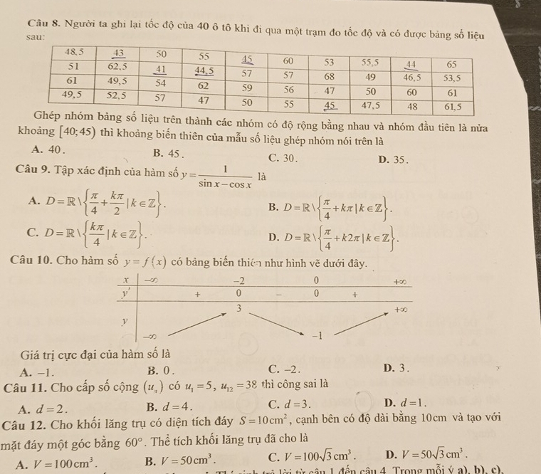 Người ta ghi lại tốc độ của 40 ô tô khi đi qua một trạm đo tốc độ và có được bảng số liệu
sau:
trên thành các nhóm có độ rộng bằng nhau và nhóm đầu tiên là nửa
khoảng [40;45) thì khoảng biến thiên của mẫu số liệu ghép nhóm nói trên là
A. 40 . B. 45 . C. 30 . D. 35 .
Câu 9. Tập xác định của hàm số y= 1/sin x-cos x  là
A. D=R  π /4 + kπ /2 |k∈ Z .
B. D=R  π /4 +kπ |k∈ Z .
C. D=R  kπ /4 |k∈ Z . D=R  π /4 +k2π |k∈ Z .
D.
Câu 10. Cho hàm số y=f(x) có bảng biến thiên như hình vẽ dưới đây.
Giá trị cực đại của hàm số là
A. -1. B. 0 . C. -2. D. 3 .
Câu 11. Cho cấp số cộng (u_2) có u_1=5,u_12=38 thì công sai là
A. d=2. B. d=4. C. d=3. D. d=1.
Câu 12. Cho khối lăng trụ có diện tích đáy S=10cm^2 , cạnh bên có độ dài bằng 10cm và tạo với
mặt đáy một góc bằng 60°. Thể tích khối lăng trụ đã cho là
A. V=100cm^3. B. V=50cm^3. C. V=100sqrt(3)cm^3. D. V=50sqrt(3)cm^3.
* i từ câu 1 đến câu 4 Trong mỗi ý a), b), c).