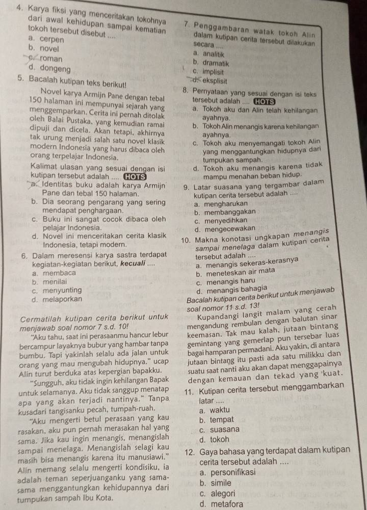 Karya fiksi yang menceritakan tokohnya 7. Penggambaran watak tokoh Alin
dari awal kehidupan sampai kematian dalam kutipan cerita tersebut dilakukan 
tokoh tersebut disebut .... secara ....
a. cerpen a.analitik
b. novel b. dramatik
c. roman c. implisit
d. dongeng
5. Bacalah kutipan teks berikut!
d. eksplisit
8. Pernyataan yang sesuai dengan isi teks
Novel karya Armijn Pane dengan tebal tersebut adalah .... HOTS
150 halaman ini mempunyai sejarah yang a. Tokoh aku dan Alin telah kehilangan
menggemparkan. Cerita ini pernah ditolak ayahnya.
oleh Balai Pustaka, yang kemudian ramai b. Tokoh Alin menangis karena kehilangan
dipuji dan dicela. Akan tetapi, akhirnya ayahnya.
tak urung menjadi salah satu novel klasik c. Tokoh aku menyemangati tokoh Alin
modern Indonesia yang harus dibaca oleh yang menggantungkan hidupnya dan
orang terpelajar Indonesia.
tumpukan sampah.
Kalimat ulasan yang sesuai dengan isi d. Tokoh aku menangis karena tidak
kutipan tersebut adalah .... Cous mampu menahan beban hidup.
a. Identitas buku adalah karya Armijn 9. Latar suasana yang tergambar dalam
Pane dan tebal 150 halaman.
b. Dia seorang pengarang yang sering kutipan cerita tersebut adalah ....
a. mengharukan
mendapat penghargaan.
c. Buku ini sangat cocok dibaca oleh b. membanggakan
pelajar Indonesia. c. menyedihkan
d. Novel ini menceritakan cerita klasik d.mengecewakan
Indonesia, tetapi modern. 10. Makna konotasi ungkapan menangis
sampai menelaga dalam kutipan cerita
6. Dalam meresensi karya sastra terdapat tersebut adalah ....
kegiatan-kegiatan berikut, kecuali .... a. menangis sekeras-kerasnya
a. membaca b. meneteskan air mata
b. menilai
c. menyunting c. menangis haru
d. melaporkan d. menangis bahagia
Bacalah kutipan cerita berikut untuk menjawab
Kupandangi langit malam yang cerah
Cermatilah kutipan cerita berikut untuk soal nomor 11 s.d. 13!
menjawab soal nomor 7 s.d. 10!
“Aku tahu, saat ini perasaanmu hancur lebur mengandung rembulan dengan balutan sinar
bercampur layaknya bubur yang hambar tanpa keemasan. Tak mau kalah, jutaan bintang
bumbu. Tapi yakinlah selalu ada jalan untuk gemintang yang gemerlap pun tersebar luas
bagai hamparan permadani. Aku yakin, di antara
orang yang mau mengubah hidupnya.” ucap jutaan bintang itu pasti ada satu milikku dan
Alin turut berduka atas kepergian bapakku. suatu saat nanti aku akan dapat menggapainya
*Sungguh, aku tidak ingin kehilangan Bapak dengan kemauan dan tekad yang 'kuat.
untuk selamanya. Aku tidak sanggup menatap
apa yang akan terjadi nantinya." Tanpa 11. Kutipan cerita tersebut menggambarkan
latar ....
kusadari tangisanku pecah, tumpah-ruah. a. waktu
"Aku mengerti betul perasaan yang kau b. tempat
rasakan, aku pun pernah merasakan hal yang c. suasana
sama. Jika kau ingin menangis, menangislah d. tokoh
sampai menelaga. Menangislah selagi kau
masih bisa menangis karena itu manusiawi." 12. Gaya bahasa yang terdapat dalam kutipan
Alin memang selalu mengerti kondisiku, ia cerita tersebut adalah ....
adalah teman seperjuanganku yang sama- b. simile a. personifikasi
sama menggantungkan kehidupannya dari c. alegori
tumpukan sampah Ibu Kota. d. metafora