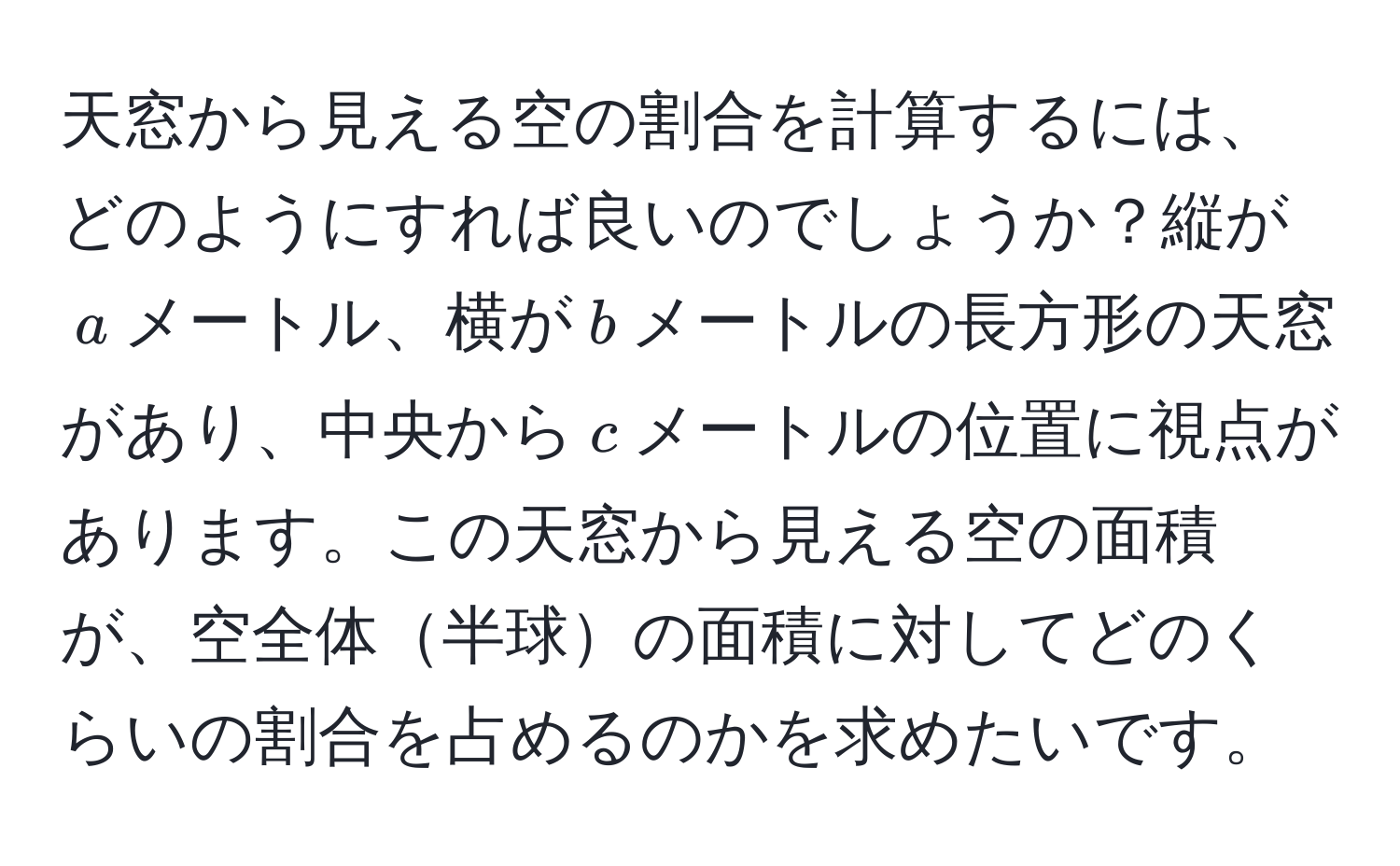 天窓から見える空の割合を計算するには、どのようにすれば良いのでしょうか？縦が$a$メートル、横が$b$メートルの長方形の天窓があり、中央から$c$メートルの位置に視点があります。この天窓から見える空の面積が、空全体半球の面積に対してどのくらいの割合を占めるのかを求めたいです。