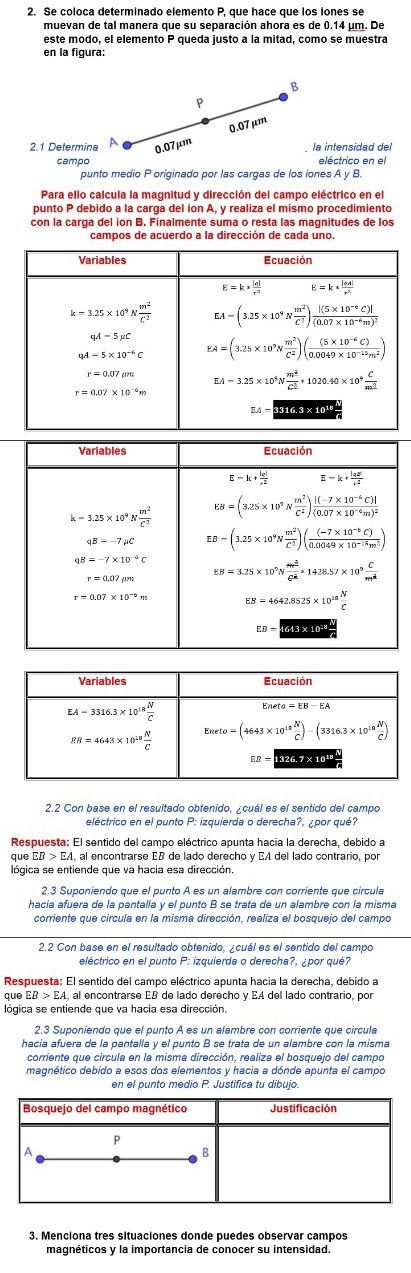 Se coloca determinado elemento P, que hace que los iones se
muevan de tal manera que su separación ahora es de 0.14 µm. De
este modo, el elemento P queda justo a la mitad, como se muestra
en la figura:
B
P
0.07 µm
2.1 Determina 0.07μm  la intensidad del
campo eléctrico en el
punto medio P originado por las cargas de los iones A y B.
Para ello calcula la magnitud y dirección del campo eléctrico en el
punto P debido a la carga del ion A, y realiza el mismo procedimiento
con la carga del ion B. Finalmente suma o resta las magnitudes de los
campos de acuerdo a la dirección de cada uno.
2.2 Con base en el resultado obtenido, ¿cuál es el sentido del campo
eléctrico en el punto P: izquierda o derecha?, ¿por qué?
Respuesta: El sentido del campo eléctrico apunta hacia la derecha, debido a
que EB > EA, al encontrarse EB de lado derecho y EA del lado contrario, por
lógica se entiende que va hacia esa dirección.
hacía afuera de la pantalía y el punto B se trata de un alambre con la misma
corriente que circula en la misma dirección, realiza el bosquejo del campo
2.2 Con base en el resultado obtenido, ¿cuál es el sentido del campo
eléctrico en el punto P: izquierda o derecha?, ¿por qué?
Respuesta: El sentido del campo eléctrico apunta hacia la derecha, debido a
que EB>EA. al encontrarse EB de lado derecho y EA del lado contrario, por
lógica se entiende que va hacia esa dirección.
hacía afuera de la pantalla y el punto B se trata de un alambre con la misma
magnético debido a esos dos elementos y hacia a dónde apunta el campo
en el punto medio P. Justifica tu dibujo.
3. Menciona tres situaciones donde puedes observar campos
magnéticos y la importancia de conocer su intensidad.