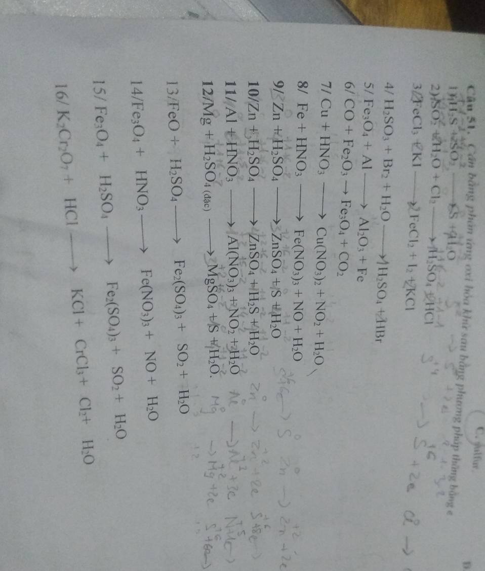 C. sulfur
D.
Cầu 51. Cần bằng phần ứng oxi hỏa khử sau bằng phương pháp thắng bằng e
1 vector y_1H_2S^-1+vector z_3O_2^(2_ ),
2) SO_2^(2+H_2)O+Cl_2to H_2SO_4+2HCl
3 2FeCl_3+KIto 2FeCl_2+I_2+2KCl
4/ H_2SO_3+Br_2+H_2Oto H_2SO_4+ZHBr
5/ Fe_3O_4+Alto Al_2O_3+Fe
6/ CO+Fe_2O_3to Fe_3O_4+CO_2
7/Cu+HNO_3to Cu(NO_3)_2+NO_2+H_2O
8/Fe+HNO_3to Fe(NO_3)_3+NO+H_2O
9/Zn+H_2SO_4to ZnSO_4+S+H_2O
10/Zn+H_2SO_4to ZnSO_4+H_2S+H_2O
11/Al+HNO_3to Al(NO_3)_3+NO_2+H_2O
12/Mg+H_2SO_4(dac)to MgSO_4+S+H_2O.
13/FeO+H_2SO_4to Fe_2(SO_4)_3+SO_2+H_2O
14/Fe_3O_4+HNO_3to Fe(NO_3)_3+NO+H_2O
15/ Fe_3O_4+H_2SO_4to Fe_2(SO_4)_3+SO_2+H_2O
16/ K_2Cr_2O_7+HClto KCl+CrCl_3+Cl_2+H_2O