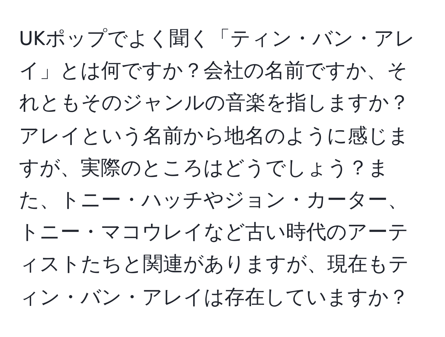 UKポップでよく聞く「ティン・バン・アレイ」とは何ですか？会社の名前ですか、それともそのジャンルの音楽を指しますか？アレイという名前から地名のように感じますが、実際のところはどうでしょう？また、トニー・ハッチやジョン・カーター、トニー・マコウレイなど古い時代のアーティストたちと関連がありますが、現在もティン・バン・アレイは存在していますか？