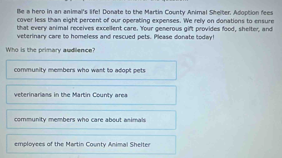 Be a hero in an animal's life! Donate to the Martin County Animal Shelter. Adoption fees
cover less than eight percent of our operating expenses. We rely on donations to ensure
that every animal receives excellent care. Your generous gift provides food, shelter, and
veterinary care to homeless and rescued pets. Please donate today!
Who is the primary audience?
community members who want to adopt pets
veterinarians in the Martin County area
community members who care about animals
employees of the Martin County Animal Shelter