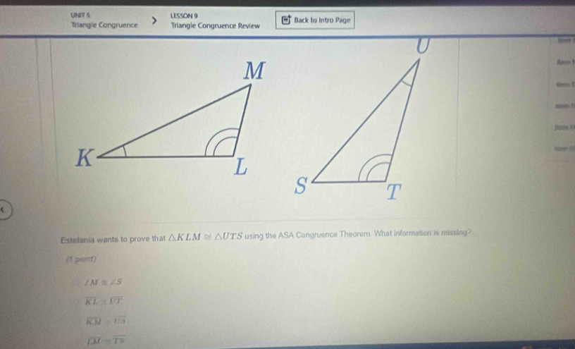 LESSON 9 Back to Intro Page
Triangle Congruence Triangle Congruence Review
Ber
Hen. 1
hm t
Estefania wants to prove that △ KLM≌ △ UTS using the ASA Congruence Theorem. What informason is missing?
(1 pert)
∠ M≌ ∠ S
overline KL≌ overline UT
overline KM=overline US
overline LM≌ overline TN