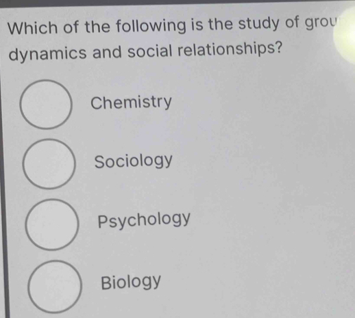 Which of the following is the study of grou
dynamics and social relationships?
Chemistry
Sociology
Psychology
Biology