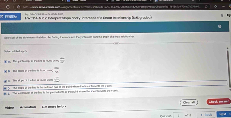 realiže M/J GRADE B PRE-ALG-MOTA (LMS)
HW TP 4-5 RLZ: Interpret Slope and y-intercept of a Linear Relationship (LMS graded)
Select all of the statements that describe finding the slope and the y-intercept from the graph of a linear relationship
Select all that apply.
A The y-intercept of the line is found using  rise/run 
B. The slope of the line is found using  nse/nen 
C. The slope of the line is found using  run/rise .
▲ D. The slope of the line is the ordered pair of the point where the line intersects the y-axis.
■ E. The y-intercept of the line is the y-coordinate of the point where the line intersects the y-axis.
Clear all
Video Animation Get more help - Check answer
Question 7 of 12 Back Next