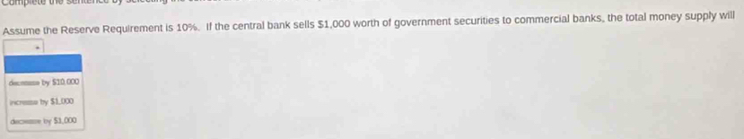 Comprete the se 
Assume the Reserve Requirement is 10%. If the central bank sells $1,000 worth of government securities to commercial banks, the total money supply will
deconsse by $10,000
incresse by $1,000
decsene by $3,000