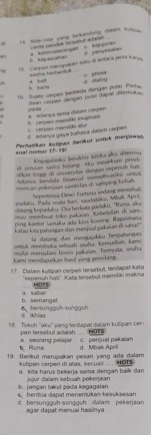 (R- 14. Nilai-nilai yang terkandung dalam kutipa
an a. keterusterangán cérita pendek tersebut adalah c. kejujuran
b. kepasrahan d penyesalan
ng 15. Cerpen merupakan satu di antara jenis karya
sastra berbentuk
x a. bait c. prosa
b. baris d. dialog
, 16. Suatu cerpen berbeda dengan puisi. Perbe
daan cerpen dengan puisi dapat diterukan
a pada
a. adanya tema dalam cerpen
b cerpen memiliki imajinasi
c. cerpen memiliki alur
d. adanya gaya bahasa dalam cerpen
Perhatikan kutipan berikut untuk menjawab
soal nomor 17-19!
Kegagalanku berakhír ketika aku diterima
di jurusan sastra Jepang. Aku menekuni pendi.
dikan tinggi di universitas dengan sepenuh hati.
Adanya kendala finansial memotivasiku untuk
mencari pekerjaan sambilan di samping kuliah.
Sepertinya Dewi Fortuna sedang memihak
padaku. Pada suatu hari, saudaraku, Mbak April,
datang kepadaku. Dia berkata padaku, “Runa, aku
mau membuat toko pakaian. Kebetulan di sam-
ping kantor lamaku ada kios kosong. Bagaimana
kalau kita patungan dan menjual pakaian di sana?"
la datang dan mengajakku berpatungan
untuk membuka sebuah usaha. Kemudian, kami
mulai menjalani bisnis pakaian. Ternyata, usaha
kami mendapatkan hasil yang gemilang.
17. Dalam kutipan cerpen tersebut, terdapat kata
''sepenuh hati''. Kata tersebut memiliki makna
HOTS
a.sabar
b. semangat
bersunggüh-sunggüh
d ikhlas
18 Tokoh "aku" yang terdapat dalam kutipan cer-
pen tersebut adalah .... HOTs
a. seorang pelajar c. penjual pakaian
b Runa d. Mbak April
19. Berikut merupakan pesan yang ada dalam
kutipan cerpen di atas, kecuali .... HOTs
a. kita harus bekerja sama dengan baik dan
jujur dalam sebuah pekerjaan
b. jangan takut pada kegagalan
berdoa dapat menentukan kesuksesan
d. bersungguh-sungguh dalam pekerjaan
agar dapat menuai hasilnya