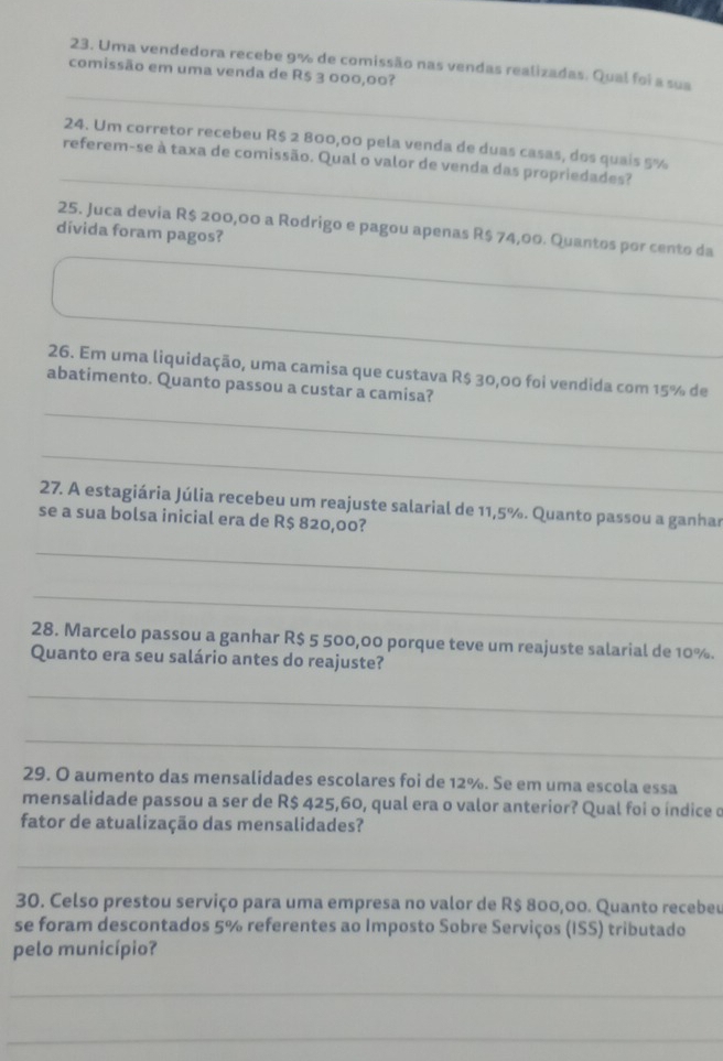 Uma vendedora recebe 9% de comissão nas vendas realizadas. Qual foi a sua 
_ 
comissão em uma venda de R$ 3 000,00? 
_ 
24. Um corretor recebeu R$ 2 800,00 pela venda de duas casas, dos quais 5%
referem-se à taxa de comissão. Qual o valor de venda das propriedades? 
25. Juca devia R$ 200,00 a Rodrigo e pagou apenas R$ 74,00. Quantos por cento da 
divida foram pagos? 
26. Em uma liquidação, uma camisa que custava R$ 30,00 foi vendida com 15% de 
_ 
abatimento. Quanto passou a custar a camisa? 
_ 
27. A estagiária Júlia recebeu um reajuste salarial de 11,5%. Quanto passou a ganhar 
se a sua bolsa inicial era de R$ 820,00? 
_ 
_ 
28. Marcelo passou a ganhar R$ 5 500,00 porque teve um reajuste salarial de 10%. 
Quanto era seu salário antes do reajuste? 
_ 
_ 
29. O aumento das mensalidades escolares foi de 12%. Se em uma escola essa 
mensalidade passou a ser de R$ 425,60, qual era o valor anterior? Qual foi o índice o 
fator de atualização das mensalidades? 
_ 
30. Celso prestou serviço para uma empresa no valor de R$ 800,00. Quanto recebeu 
se foram descontados 5% referentes ao Imposto Sobre Serviços (ISS) tributado 
pelo município? 
_ 
_