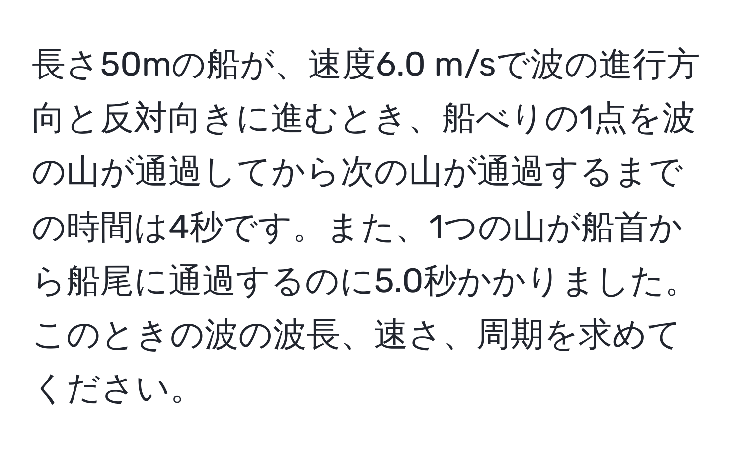 長さ50mの船が、速度6.0 m/sで波の進行方向と反対向きに進むとき、船べりの1点を波の山が通過してから次の山が通過するまでの時間は4秒です。また、1つの山が船首から船尾に通過するのに5.0秒かかりました。このときの波の波長、速さ、周期を求めてください。