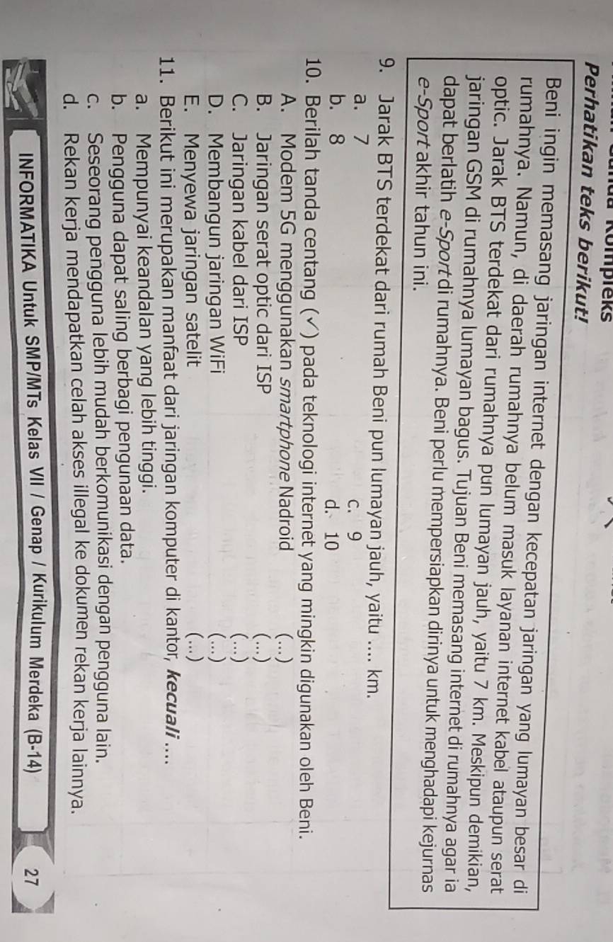 mua Kompieks
Perhatikan teks berikut!
Beni ingin memasang jaringan internet dengan kecepatan jaringan yang lumayan besar di
rumahnya. Namun, di daerah rumahnya belum masuk layanan internet kabel ataupun serat
optic. Jarak BTS terdekat dari rumahnya pun lumayan jauh, yaitu 7 km. Meskipun demikian,
jaringan GSM di rumahnya lumayan bagus. Tujuan Beni memasang internet di rumahnya agar ia
dapat berlatih e-Sport di rumahnya. Beni perlu mempersiapkan dirinya untuk menghadapi kejurnas
e-Sport akhir tahun ini.
9. Jarak BTS terdekat dari rumah Beni pun lumayan jauh, yaitu .... km.
a. 7
c. 9
b. 8 d. 10
10. Berilah tanda centang (✓) pada teknologi internet yang mingkin digunakan oleh Beni.
A. Modem 5G menggunakan smartphone Nadroid (..)
B. Jaringan serat optic dari ISP (...)
C. Jaringan kabel dari ISP (...)
D. Membangun jaringan WiFi (...)
E. Menyewa jaringan satelit (…)
11. Berikut ini merupakan manfaat dari jaringan komputer di kantor, kecuali ....
a. Mempunyai keandalan yang lebih tinggi.
b. Pengguna dapat saling berbagi pengunaan data.
c. Seseorang pengguna lebih mudah berkomunikasi dengan pengguna lain.
d. Rekan kerja mendapatkan celah akses illegal ke dokumen rekan kerja lainnya.
INFORMATIKA Untuk SMP/MTs Kelas VII / Genap / Kurikulum Merdeka (B-14) 27