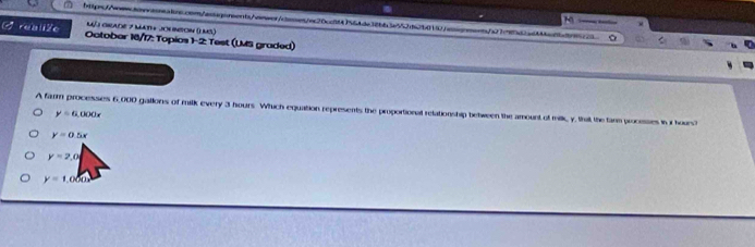 Méj Gade 7 mat + Jonmon () ms)
rua liZc October 16/17: Topios 1-2: Test (LMS graded)
A farm processes 6,000 gallons of milk every 3 hours Whuch equation represents the proportional relationship between the amount of milk, y, that the farm proceses in i hours?
y=6,000x
y=0.5x
y=2,0
y=1,000x