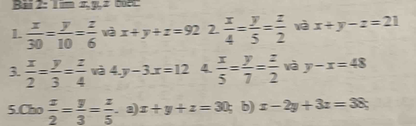 Bai 2: Tim x, y, z
1.  x/30 = y/10 = z/6  wà x+y+z=92 2  x/4 = y/5 = z/2  wà x+y-z=21
3.  x/2 = y/3 = z/4  wà 4.y-3.x=12 4  x/5 = y/7 = z/2  wà y-x=48
5.Cho  x/2 = y/3 = z/5 . 3) x+y+z=30; b) x-2y+3z=38;