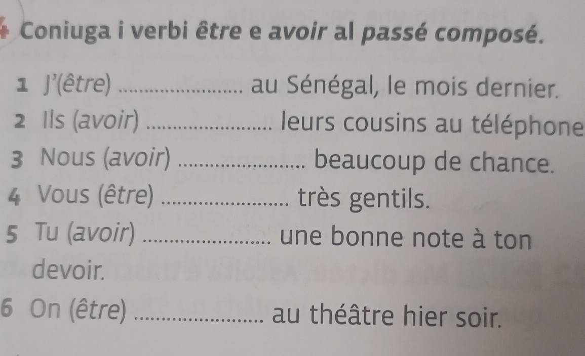 Coniuga i verbi être e avoir al passé composé. 
1 J'(être) _au Sénégal, le mois dernier. 
2 Ils (avoir) _ leurs cousins au téléphone 
3 Nous (avoir) _beaucoup de chance. 
4 Vous (être) _très gentils. 
5 Tu (avoir) _une bonne note à ton 
devoir. 
6 On (être) _au théâtre hier soir.