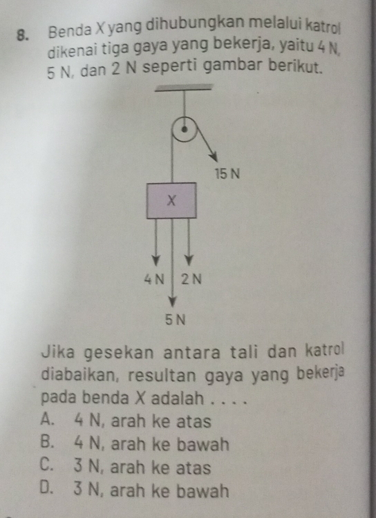 Benda X yang dihubungkan melalui katrol
dikenai tiga gaya yang bekerja, yaitu 4 N
5 N, dan 2 N seperti gambar berikut.
Jika gesekan antara tali dan katrol
diabaikan, resultan gaya yang bekerja
pada benda X adalah . . . .
A. 4 N, arah ke atas
B. 4 N, arah ke bawah
C. 3 N, arah ke atas
D. 3 N, arah ke bawah