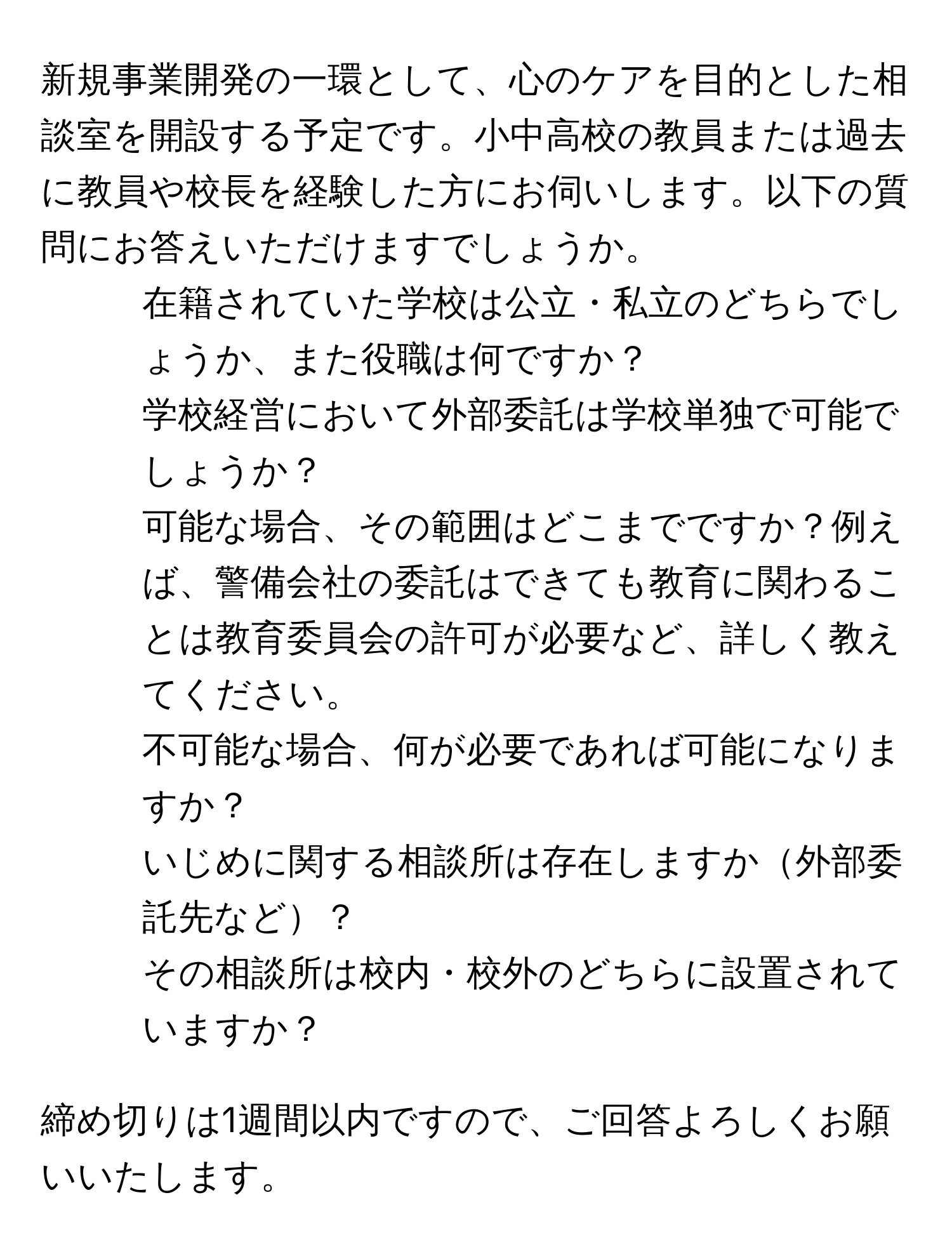 新規事業開発の一環として、心のケアを目的とした相談室を開設する予定です。小中高校の教員または過去に教員や校長を経験した方にお伺いします。以下の質問にお答えいただけますでしょうか。  
1. 在籍されていた学校は公立・私立のどちらでしょうか、また役職は何ですか？  
2. 学校経営において外部委託は学校単独で可能でしょうか？  
3. 可能な場合、その範囲はどこまでですか？例えば、警備会社の委託はできても教育に関わることは教育委員会の許可が必要など、詳しく教えてください。  
4. 不可能な場合、何が必要であれば可能になりますか？  
5. いじめに関する相談所は存在しますか外部委託先など？  
6. その相談所は校内・校外のどちらに設置されていますか？  

締め切りは1週間以内ですので、ご回答よろしくお願いいたします。